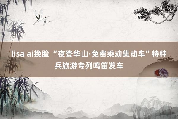 lisa ai换脸 “夜登华山·免费乘动集动车”特种兵旅游专列鸣笛发车
