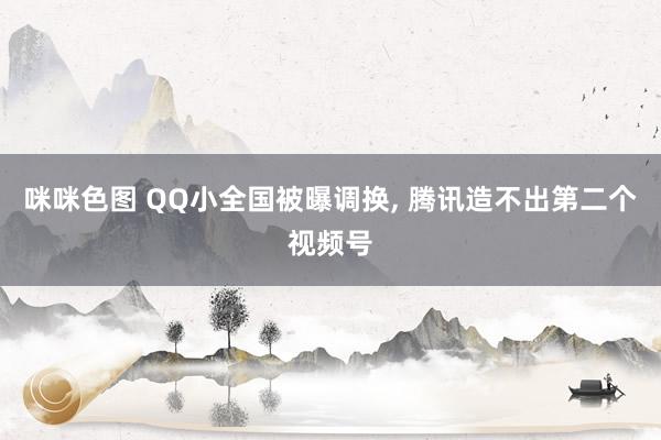 咪咪色图 QQ小全国被曝调换， 腾讯造不出第二个视频号