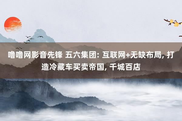 噜噜网影音先锋 五六集团: 互联网+无缺布局， 打造冷藏车买卖帝国， 千城百店