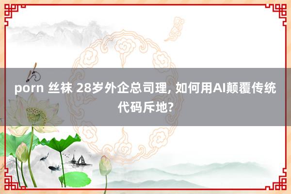 porn 丝袜 28岁外企总司理， 如何用AI颠覆传统代码斥地?