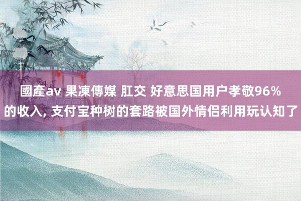 國產av 果凍傳媒 肛交 好意思国用户孝敬96%的收入， 支付宝种树的套路被国外情侣利用玩认知了