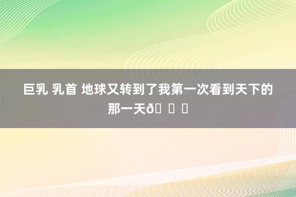 巨乳 乳首 地球又转到了我第一次看到天下的那一天🎂
