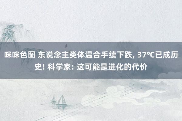 咪咪色图 东说念主类体温合手续下跌， 37℃已成历史! 科学家: 这可能是进化的代价