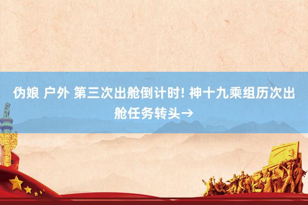 伪娘 户外 第三次出舱倒计时! 神十九乘组历次出舱任务转头→