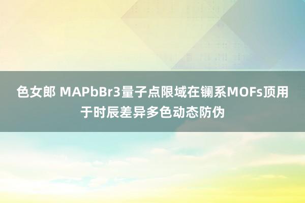 色女郎 MAPbBr3量子点限域在镧系MOFs顶用于时辰差异多色动态防伪