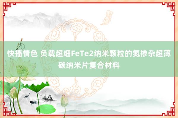 快播情色 负载超细FeTe2纳米颗粒的氮掺杂超薄碳纳米片复合材料
