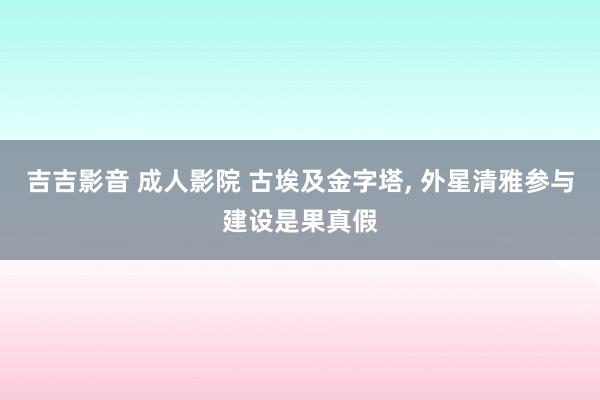 吉吉影音 成人影院 古埃及金字塔， 外星清雅参与建设是果真假