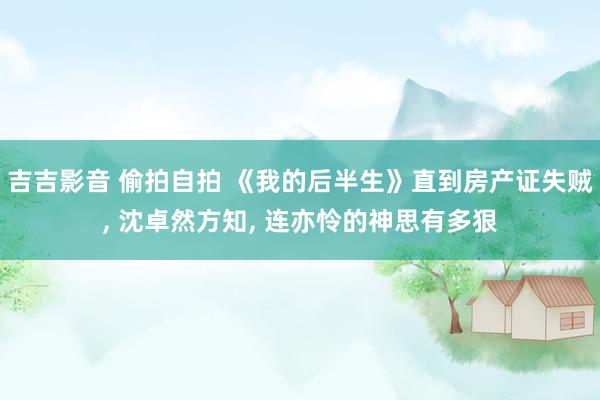 吉吉影音 偷拍自拍 《我的后半生》直到房产证失贼， 沈卓然方知， 连亦怜的神思有多狠