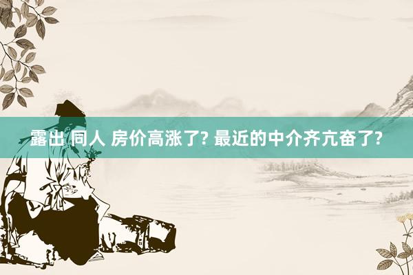 露出 同人 房价高涨了? 最近的中介齐亢奋了?