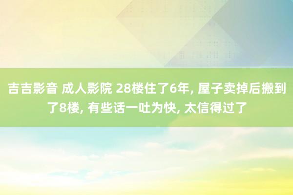 吉吉影音 成人影院 28楼住了6年， 屋子卖掉后搬到了8楼， 有些话一吐为快， 太信得过了
