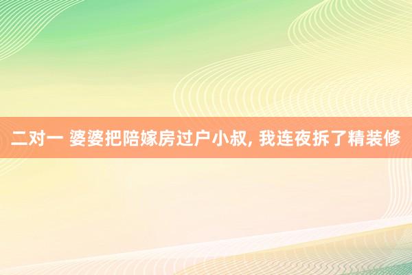 二对一 婆婆把陪嫁房过户小叔， 我连夜拆了精装修