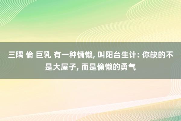 三隅 倫 巨乳 有一种慵懒， 叫阳台生计: 你缺的不是大屋子， 而是偷懒的勇气