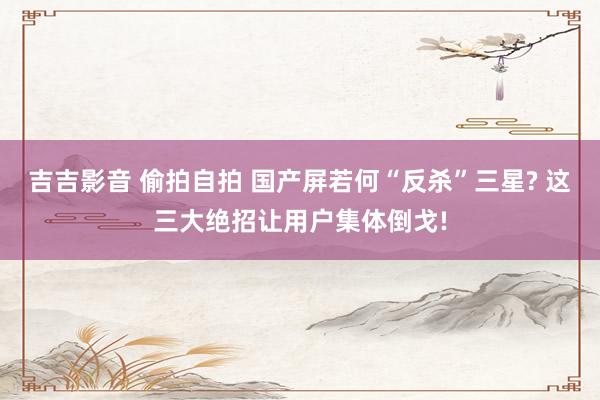 吉吉影音 偷拍自拍 国产屏若何“反杀”三星? 这三大绝招让用户集体倒戈!