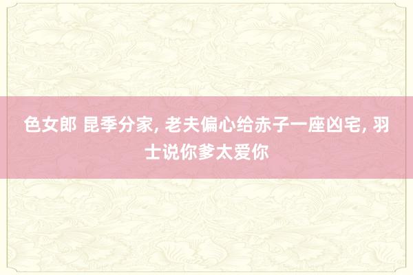 色女郎 昆季分家， 老夫偏心给赤子一座凶宅， 羽士说你爹太爱你