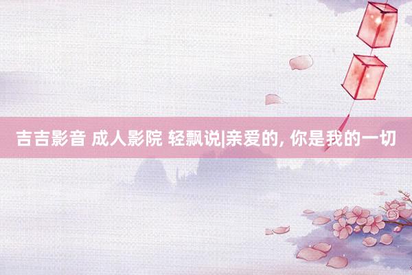 吉吉影音 成人影院 轻飘说|亲爱的， 你是我的一切