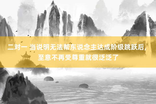 二对一 当说明无法帮东说念主达成阶级跳跃后， 至意不再受尊重就很泛泛了