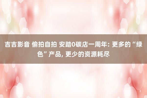 吉吉影音 偷拍自拍 安踏0碳店一周年: 更多的“绿色”产品， 更少的资源耗尽