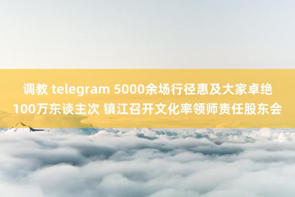 调教 telegram 5000余场行径惠及大家卓绝100万东谈主次 镇江召开文化率领师责任股东会