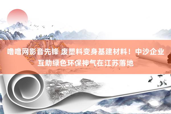 噜噜网影音先锋 废塑料变身基建材料！中沙企业互助绿色环保神气在江苏落地