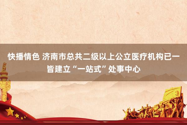 快播情色 济南市总共二级以上公立医疗机构已一皆建立“一站式”处事中心