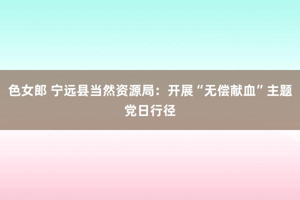 色女郎 宁远县当然资源局：开展“无偿献血”主题党日行径