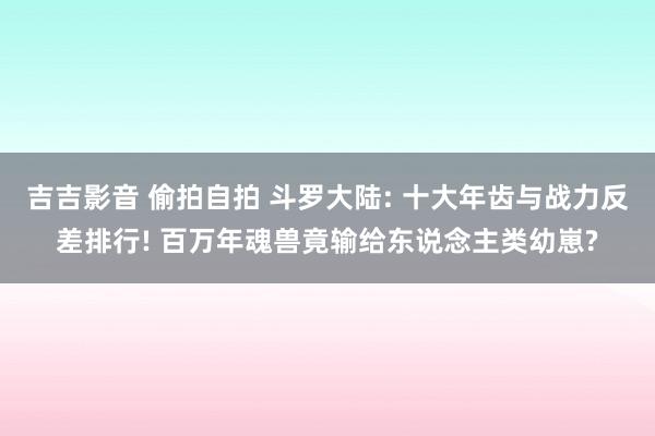 吉吉影音 偷拍自拍 斗罗大陆: 十大年齿与战力反差排行! 百万年魂兽竟输给东说念主类幼崽?