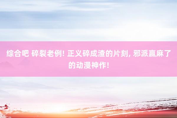 综合吧 碎裂老例! 正义碎成渣的片刻， 邪派赢麻了的动漫神作!