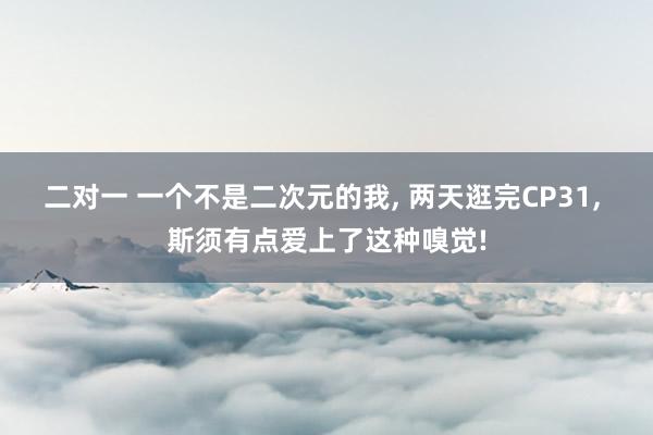 二对一 一个不是二次元的我， 两天逛完CP31， 斯须有点爱上了这种嗅觉!