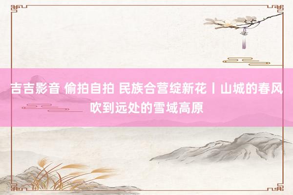 吉吉影音 偷拍自拍 民族合营绽新花丨山城的春风吹到远处的雪域高原