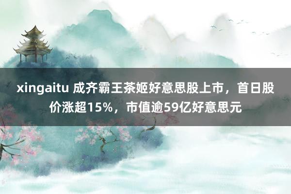 xingaitu 成齐霸王茶姬好意思股上市，首日股价涨超15%，市值逾59亿好意思元