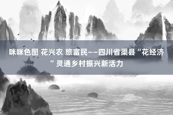 咪咪色图 花兴农 旅富民——四川省渠县“花经济”灵通乡村振兴新活力