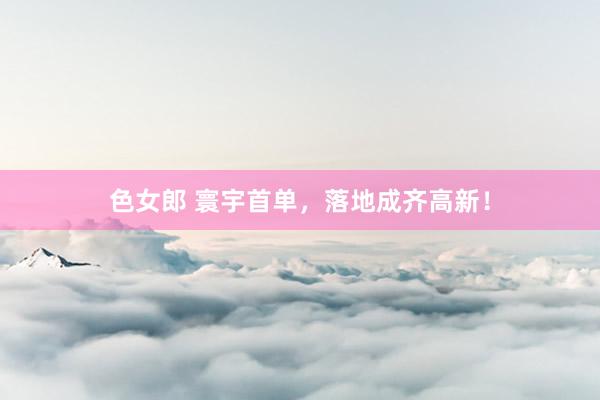 色女郎 寰宇首单，落地成齐高新！