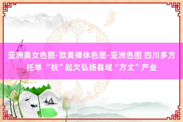 亚洲美女色图-欧美裸体色图-亚洲色图 四川多方托举 “扶”起欠弘扬县域“方丈”产业