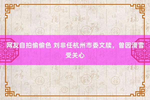 网友自拍偷偷色 刘非任杭州市委文牍，曾因滑雪受关心