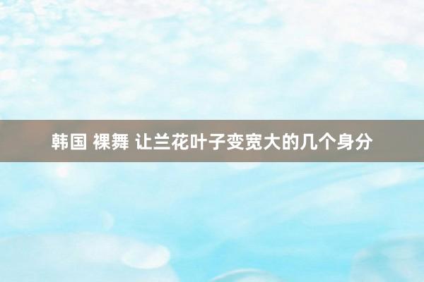 韩国 裸舞 让兰花叶子变宽大的几个身分