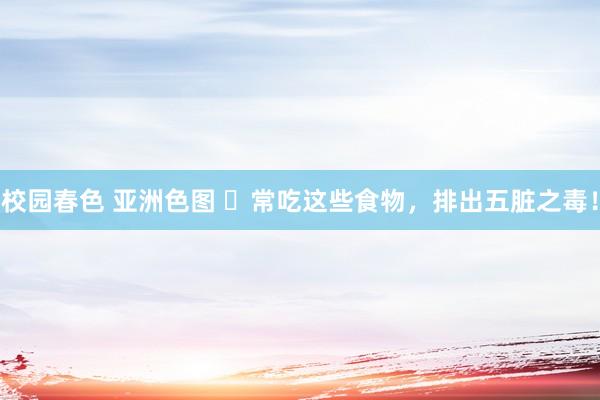 校园春色 亚洲色图 ​常吃这些食物，排出五脏之毒！