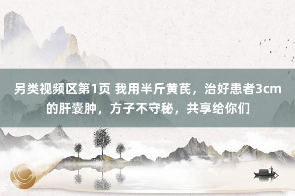 另类视频区第1页 我用半斤黄芪，治好患者3cm的肝囊肿，方子不守秘，共享给你们