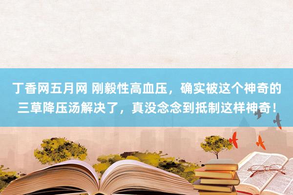 丁香网五月网 刚毅性高血压，确实被这个神奇的三草降压汤解决了，真没念念到抵制这样神奇！