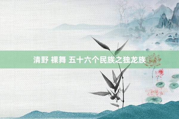 清野 裸舞 五十六个民族之独龙族
