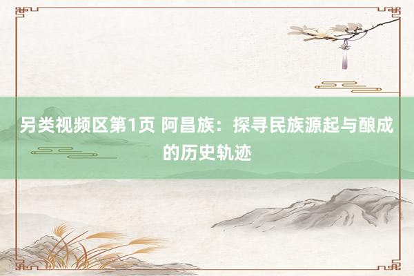 另类视频区第1页 阿昌族：探寻民族源起与酿成的历史轨迹