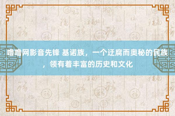 噜噜网影音先锋 基诺族,一个迂腐而奥秘的民族,领有着丰富的历史和文化