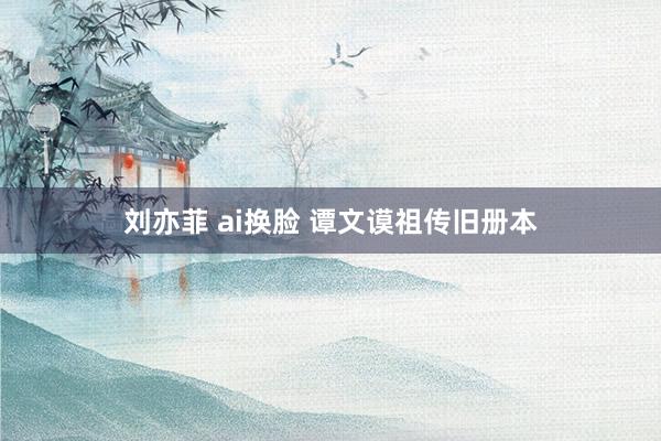 刘亦菲 ai换脸 谭文谟祖传旧册本