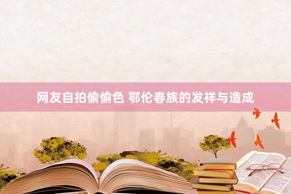 网友自拍偷偷色 鄂伦春族的发祥与造成