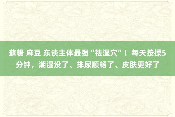 蘇暢 麻豆 东谈主体最强“祛湿穴”！每天按揉5分钟，潮湿没了、排尿顺畅了、皮肤更好了