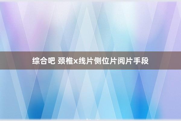 综合吧 颈椎x线片侧位片阅片手段