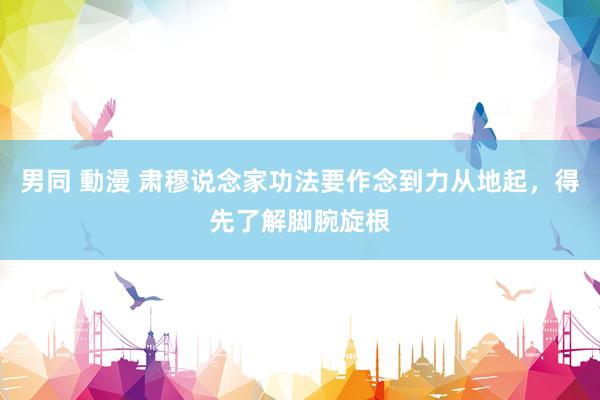 男同 動漫 肃穆说念家功法要作念到力从地起,得先了解脚腕旋根