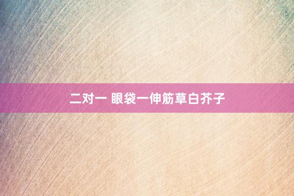 二对一 眼袋一伸筋草白芥子