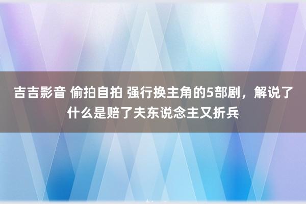 吉吉影音 偷拍自拍 强行换主角的5部剧，解说了什么是赔了夫东说念主又折兵