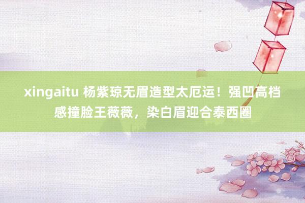 xingaitu 杨紫琼无眉造型太厄运！强凹高档感撞脸王薇薇，染白眉迎合泰西圈