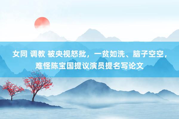 女同 调教 被央视怒批，一贫如洗、脑子空空，难怪陈宝国提议演员提名写论文